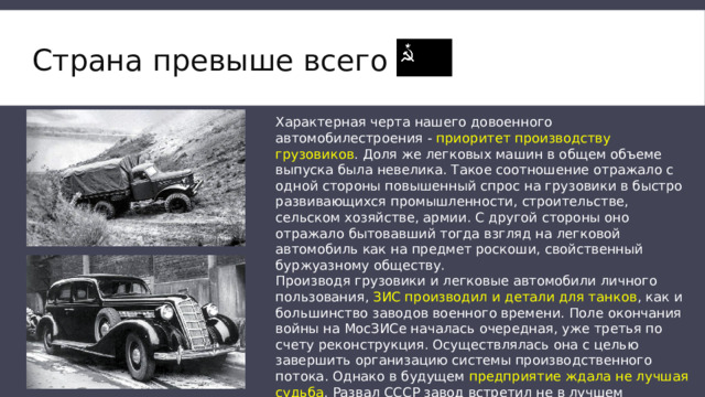 Страна превыше всего   Характерная черта нашего довоенного автомобилестроения - приоритет производству грузовиков . Доля же легковых машин в общем объеме выпуска была невелика. Такое соотношение отражало с одной стороны повышенный спрос на грузовики в быстро развивающихся промышленности, строительстве, сельском хозяйстве, армии. С другой стороны оно отражало бытовавший тогда взгляд на легковой автомобиль как на предмет роскоши, свойственный буржуазному обществу. Производя грузовики и легковые автомобили личного пользования, ЗИС производил и детали для танков , как и большинство заводов военного времени. Поле окончания войны на МосЗИСе началась очередная, уже третья по счету реконструкция. Осуществлялась она с целью завершить организацию системы производственного потока. Однако в будущем предприятие ждала не лучшая судьба . Развал СССР завод встретил не в лучшем состоянии. 