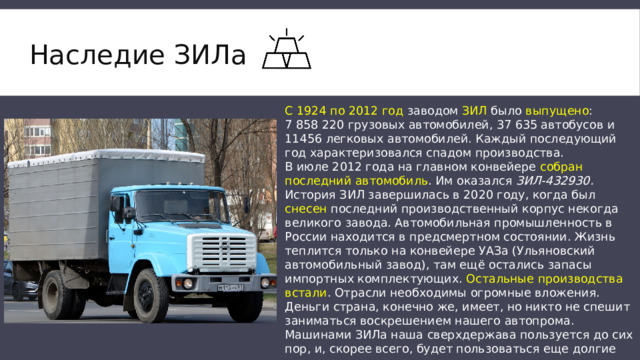 Наследие ЗИЛа   С 1924 по 2012 год заводом ЗИЛ было выпущено : 7 858 220 грузовых автомобилей, 37 635 автобусов и 11456 легковых автомобилей. Каждый последующий год характеризовался спадом производства. В июле 2012 года на главном конвейере собран последний автомобиль . Им оказался ЗИЛ-432930. История ЗИЛ завершилась в 2020 году, когда был снесен последний производственный корпус некогда великого завода. Автомобильная промышленность в России находится в предсмертном состоянии. Жизнь теплится только на конвейере УАЗа (Ульяновский автомобильный завод), там ещё остались запасы импортных комплектующих. Остальные производства встали . Отрасли необходимы огромные вложения. Деньги cтрана, конечно же, имеет, но никто не спешит заниматься воскрешением нашего автопрома. Машинами ЗИЛа наша сверхдержава пользуется до сих пор, и, скорее всего, будет пользоваться еще долгие годы. 