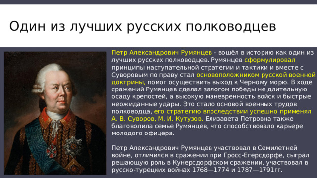 Один из лучших русских полководцев Петр Александрович Румянцев - вошёл в историю как один из лучших русских полководцев. Румянцев сформулировал принципы наступательной стратегии и тактики и вместе с Суворовым по праву стал основоположником русской военной доктрины, помог осуществить выход к Черному морю. В ходе сражений Румянцев сделал залогом победы не длительную осаду крепостей, а высокую маневренность войск и быстрые неожиданные удары. Это стало основой военных трудов полководца, его стратегию впоследствии успешно применял А. В. Суворов, М. И. Кутузов. Елизавета Петровна также благоволила семье Румянцев, что способствовало карьере молодого офицера.   Петр Александрович Румянцев участвовал в Семилетней войне, отличился в сражении при Гросс-Егерсдорфе, сыграл решающую роль в Кунерсдорфском сражении, участвовал в русско-турецких войнах 1768—1774 и 1787—1791гг. 