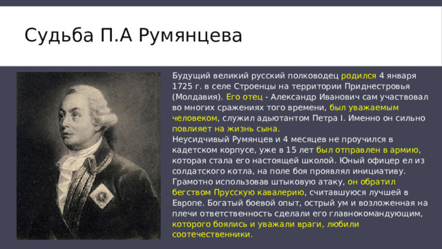 Судьба П.А Румянцева   Будущий великий русский полководец родился 4 января 1725 г. в селе Строенцы на территории Приднестровья (Молдавия). Его отец - Александр Иванович сам участвовал во многих сражениях того времени, был уважаемым человеком , служил адьютантом Петра I. Именно он сильно повлияет на жизнь сына. Неусидчивый Румянцев и 4 месяцев не проучился в кадетском корпусе, уже в 15 лет был отправлен в армию, которая стала его настоящей школой. Юный офицер ел из солдатского котла, на поле боя проявлял инициативу. Грамотно использовав штыковую атаку, он обратил бегством Прусскую кавалерию , считавшуюся лучшей в Европе. Богатый боевой опыт, острый ум и возложенная на плечи ответственность сделали его главнокомандующим, которого боялись и уважали враги, любили соотечественники. 