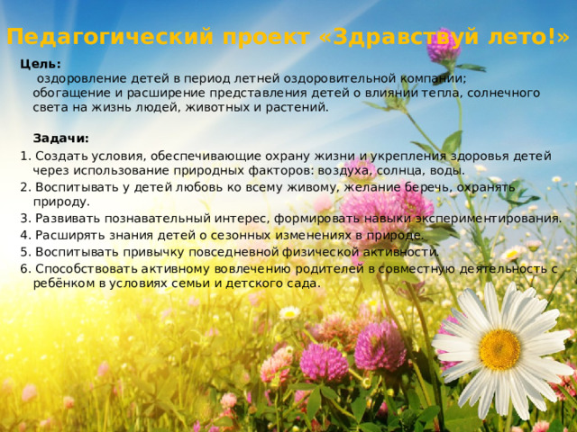 Педагогический проект «Здравствуй лето!» Цель:   оздоровление детей в период летней оздоровительной компании; обогащение и расширение представления детей о влиянии тепла, солнечного света на жизнь людей, животных и растений.  Задачи: 1. Создать условия, обеспечивающие охрану жизни и укрепления здоровья детей через использование природных факторов: воздуха, солнца, воды. 2. Воспитывать у детей любовь ко всему живому, желание беречь, охранять природу. 3. Развивать познавательный интерес, формировать навыки экспериментирования. 4. Расширять знания детей о сезонных изменениях в природе. 5. Воспитывать привычку повседневной физической активности. 6. Способствовать активному вовлечению родителей в совместную деятельность с ребёнком в условиях семьи и детского сада. 