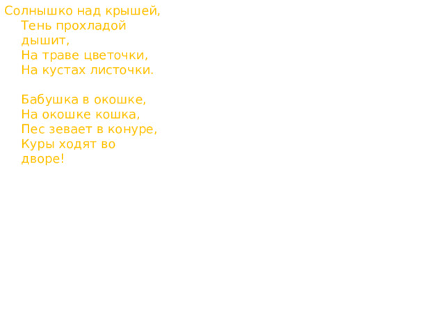 Солнышко над крышей,  Тень прохладой дышит,  На траве цветочки,  На кустах листочки.   Бабушка в окошке,  На окошке кошка,  Пес зевает в конуре,  Куры ходят во дворе! 