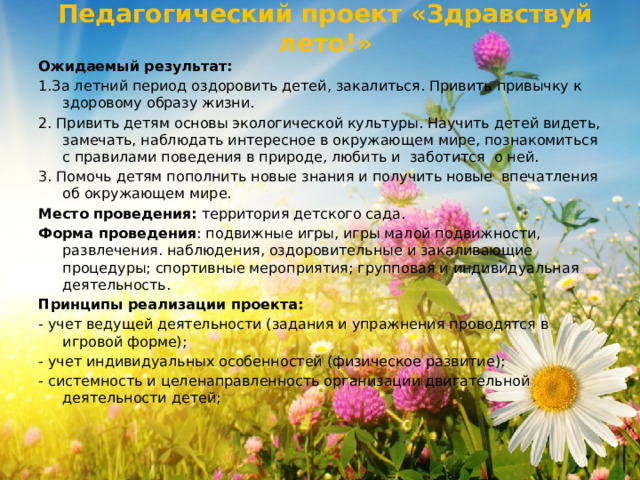 Педагогический проект «Здравствуй лето!» Ожидаемый результат: 1.За летний период оздоровить детей, закалиться. Привить привычку к здоровому образу жизни. 2. Привить детям основы экологической культуры. Научить детей видеть, замечать, наблюдать интересное в окружающем мире, познакомиться с правилами поведения в природе, любить и заботится о ней. 3. Помочь детям пополнить новые знания и получить новые впечатления об окружающем мире. Место проведения:  территория детского сада. Форма проведения : подвижные игры, игры малой подвижности, развлечения. наблюдения, оздоровительные и закаливающие процедуры; спортивные мероприятия; групповая и индивидуальная деятельность. Принципы реализации проекта: - учет ведущей деятельности (задания и упражнения проводятся в игровой форме); - учет индивидуальных особенностей (физическое развитие); - системность и целенаправленность организации двигательной деятельности детей; 