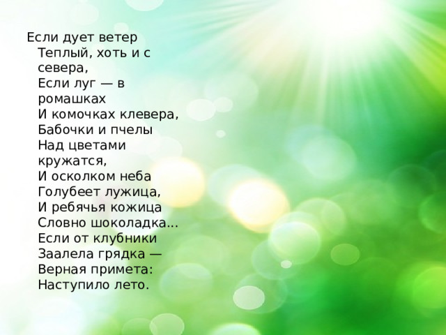 Если дует ветер   Теплый, хоть и с севера,   Если луг — в ромашках   И комочках клевера,   Бабочки и пчелы   Над цветами кружатся,   И осколком неба   Голубеет лужица,   И ребячья кожица   Словно шоколадка...   Если от клубники   Заалела грядка —   Верная примета:   Наступило лето. 