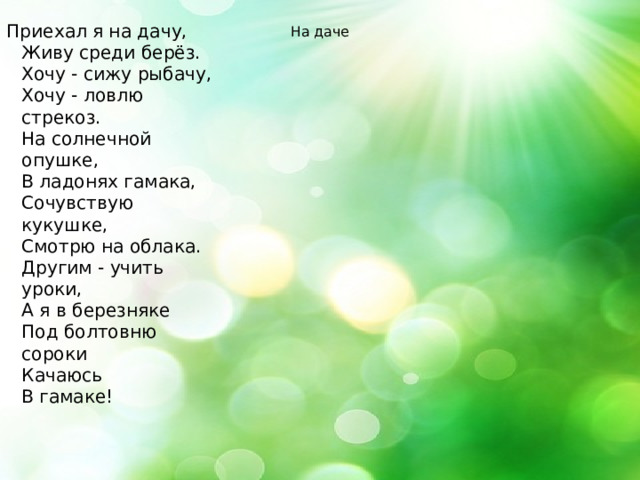 Приехал я на дачу,  Живу среди берёз.  Хочу - сижу рыбачу,  Хочу - ловлю стрекоз.  На солнечной опушке,  В ладонях гамака,  Сочувствую кукушке,  Смотрю на облака.  Другим - учить уроки,  А я в березняке  Под болтовню сороки  Качаюсь  В гамаке! На даче 