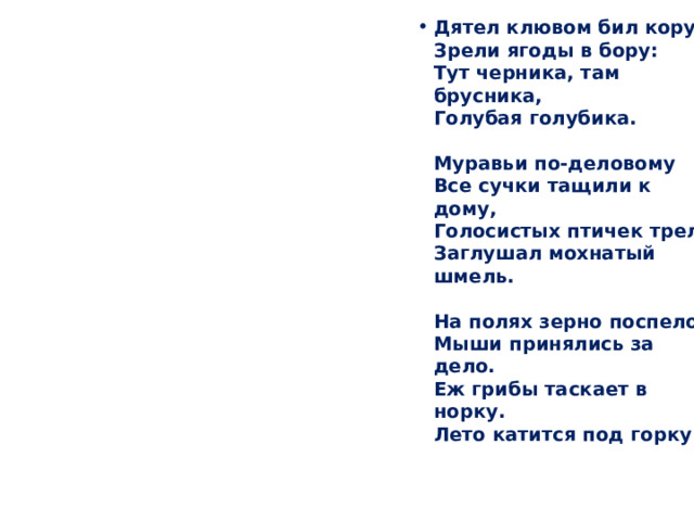 Дятел клювом бил кору,  Зрели ягоды в бору:  Тут черника, там брусника,  Голубая голубика.   Муравьи по-деловому  Все сучки тащили к дому,  Голосистых птичек трель  Заглушал мохнатый шмель.   На полях зерно поспело,  Мыши принялись за дело.  Еж грибы таскает в норку.  Лето катится под горку. 