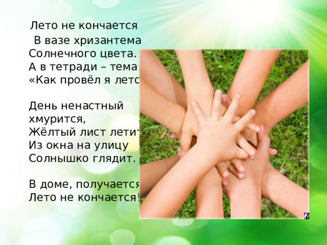  Лето не кончается  В вазе хризантема   Солнечного цвета.   А в тетради – тема:   «Как провёл я лето».    День ненастный хмурится,   Жёлтый лист летит,   Из окна на улицу   Солнышко глядит.    В доме, получается,   Лето не кончается! 