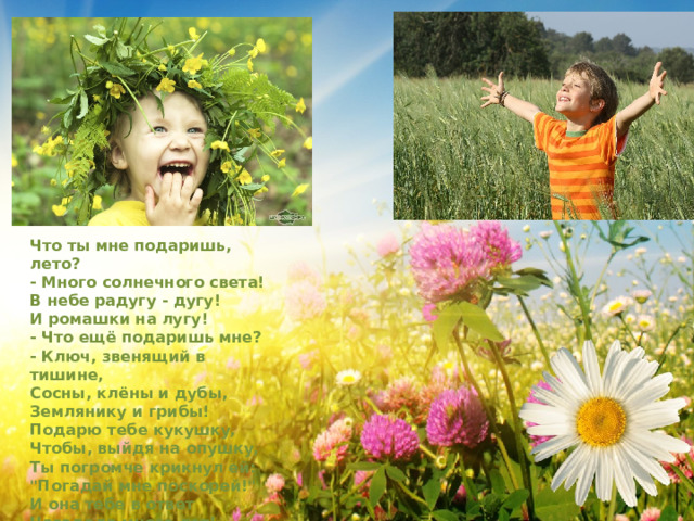 Что ты мне подаришь, лето?   - Много солнечного света!   В небе pадyгy - дyгy!   И ромашки на лyгy!   - Что ещё подаришь мне?   - Ключ, звенящий в тишине,   Сосны, клёны и дубы,   Землянику и грибы!   Подарю тебе кyкyшкy,   Чтобы, выйдя на опyшкy,   Ты погpомче кpикнyл ей:   