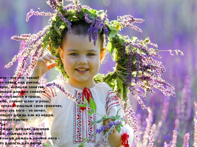 Лето - это что такое? Это чайки над рекою, Берег, солнцем залитой, Теплый дождик золотой. Но случаются и грозы, Небо, словно шлет угрозы, В тучах страшный гром грохочет,  Напугать кого – то хочет. Хлещет дождь как из ведра. А земля кричит: -Ура! Дождик, дождик, веселей Лей, водицы не жалей! -  Сильный дождь в начале лета – Это радость для полей. 