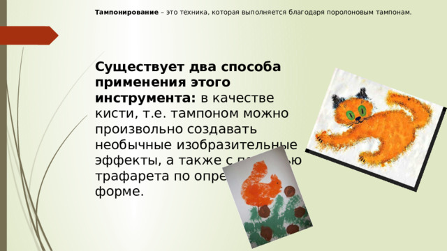 Тампонирование  – это техника, которая выполняется благодаря поролоновым тампонам.      Существует два способа применения этого инструмента: в качестве кисти, т.е. тампоном можно произвольно создавать необычные изобразительные эффекты, а также с помощью трафарета по определённой форме.   