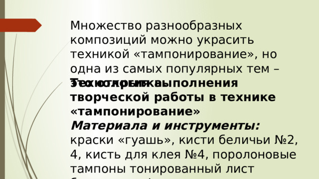 Множество разнообразных композиций можно украсить техникой «тампонирование», но одна из самых популярных тем – это открытка. Технология выполнения творческой работы в технике «тампонирование» Материала и инструменты: краски «гуашь», кисти беличьи №2, 4, кисть для клея №4, поролоновые тампоны тонированный лист бумаги, трафареты. 