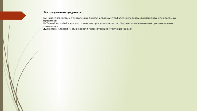 Тампонирование предметов:   1. На предварительно тонированной бумаге, используя трафарет, выполнить «тампонирование» отдельных предметов.  2. Тонкой кисть №2 дорисовать контуры предметов, а кистью №4 дополнить композицию растительными элементами.  3. Жёсткой клеевой кистью нанести песок в технике «тампонирование» 