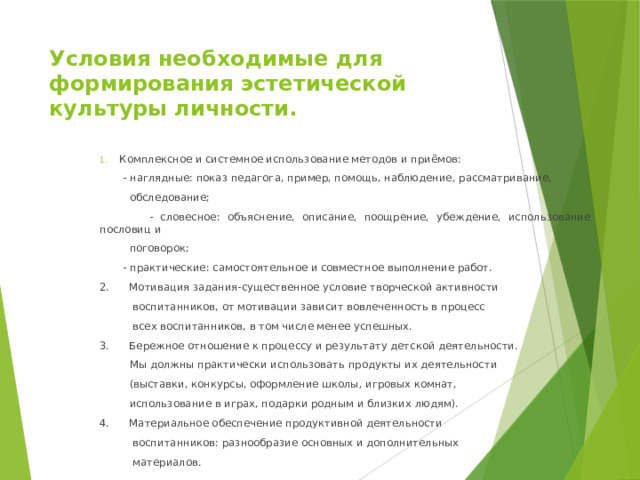 Условия необходимые для формирования эстетической культуры личности. Комплексное и системное использование методов и приёмов:  - наглядные: показ педагога, пример, помощь, наблюдение, рассматривание,  обследование;  - словесное: объяснение, описание, поощрение, убеждение, использование пословиц и  поговорок;  - практические: самостоятельное и совместное выполнение работ. 2. Мотивация задания-существенное условие творческой активности  воспитанников, от мотивации зависит вовлеченность в процесс  всех воспитанников, в том числе менее успешных. 3. Бережное отношение к процессу и результату детской деятельности.  Мы должны практически использовать продукты их деятельности  (выставки, конкурсы, оформление школы, игровых комнат,  использование в играх, подарки родным и близких людям). 4. Материальное обеспечение продуктивной деятельности  воспитанников: разнообразие основных и дополнительных  материалов. 