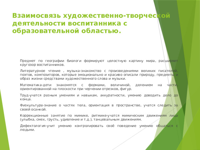 Взаимосвязь художественно-творческой деятельности воспитанника с образовательной областью. Предмет по географии биологи формируют целостную картину мира, расширяет кругозор воспитанников. Литературное чтение , музыка-знакомство с произведениями великих писателей, поэтов, композиторов, которые эмоционально и красиво описали природу, предметы и образ жизни средствами художественного слова и музыки. Математика-дети знакомятся с формами, величиной, делением на части, ориентированной на плоскости при черчении отрезков, фигур. Труд-учатся разным умениям и навыкам, аккуратности, умению доводить дело до конца. Физкультура-знание о частях тела, ориентация в пространстве, учатся следить за своей осанкой. Коррекционные занятие по мимике, ритмике-учатся мимическим движениям лица (улыбка, смех, грусть, удивление и т.д.), танцевальным движениям. Дефектология-учит умению контролировать своё поведение умению общаться с людьми. 