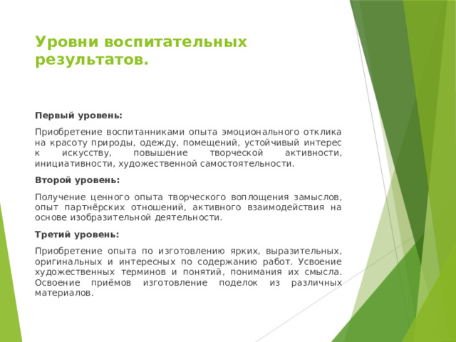 Уровни воспитательных результатов. Первый уровень: Приобретение воспитанниками опыта эмоционального отклика на красоту природы, одежду, помещений, устойчивый интерес к искусству, повышение творческой активности, инициативности, художественной самостоятельности. Второй уровень: Получение ценного опыта творческого воплощения замыслов, опыт партнёрских отношений, активного взаимодействия на основе изобразительной деятельности. Третий уровень: Приобретение опыта по изготовлению ярких, выразительных, оригинальных и интересных по содержанию работ. Усвоение художественных терминов и понятий, понимания их смысла. Освоение приёмов изготовление поделок из различных материалов. 