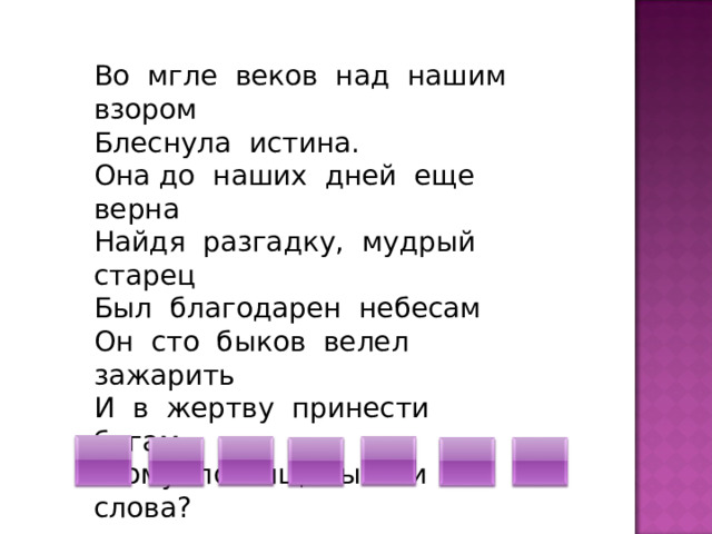 Во мгле веков над нашим взором Блеснула истина. Она до наших дней еще верна Найдя разгадку, мудрый старец Был благодарен небесам Он сто быков велел зажарить И в жертву принести богам. -Кому посвящены эти слова? 