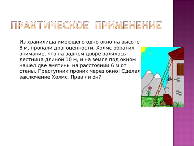 Из хранилища имеющего одно окно на высоте 8 м, пропали драгоценности. Холмс обратил внимание, что на заднем дворе валялась лестница длиной 10 м, и на земле под окном нашел две вмятины на расстоянии 6 м от стены. Преступник проник через окно! Сделал заключение Холмс. Прав ли он?  8м 6 м 