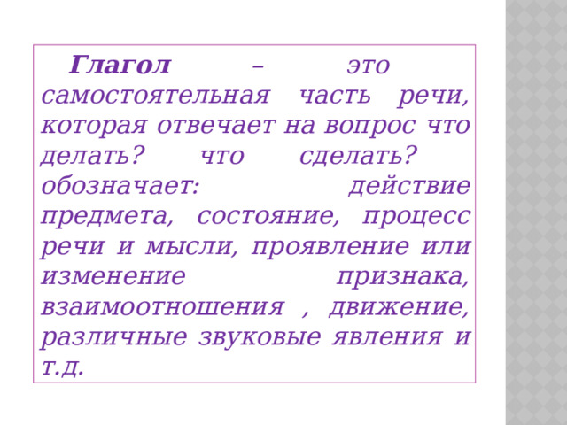  Глагол – это самостоятельная часть речи, которая отвечает на вопрос что делать? что сделать? обозначает: действие предмета, состояние, процесс речи и мысли, проявление или изменение признака, взаимоотношения , движение, различные звуковые явления и т.д. 