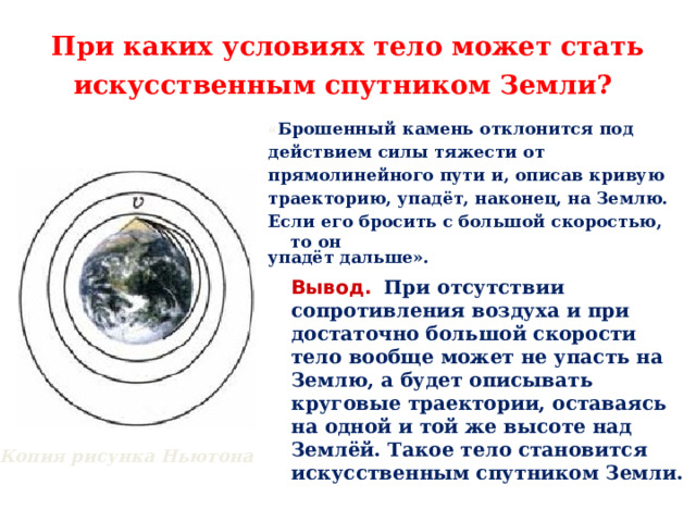При каких условиях тело может стать искусственным спутником Земли?  « Брошенный камень отклонится под действием силы тяжести от прямолинейного пути и, описав кривую траекторию, упадёт, наконец, на Землю. Если его бросить с большой скоростью, то он упадёт дальше».  Вывод.  При отсутствии сопротивления воздуха и при достаточно большой скорости тело вообще может не упасть на Землю, а будет описывать круговые траектории, оставаясь на одной и той же высоте над Землёй. Такое тело становится искусственным спутником Земли.  Копия рисунка Ньютона  