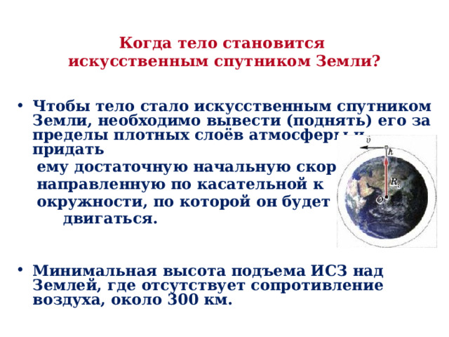Когда тело становится  искусственным спутником Земли?   Чтобы тело стало искусственным спутником Земли, необходимо вывести (поднять) его за пределы плотных слоёв атмосферы и придать  ему достаточную начальную скорость,  направленную по касательной к  окружности, по которой он будет  двигаться.   Минимальная высота подъема ИСЗ над Землей, где отсутствует сопротивление воздуха, около 300 км. 
