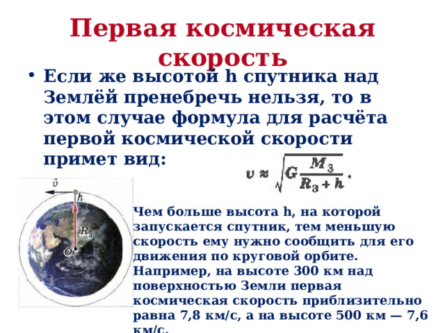 Первая космическая скорость Если же высотой h спутника над Землёй пренебречь нельзя, то в этом случае формула для расчёта первой космической скорости примет вид: Чем больше высота h, на которой запускается спутник, тем меньшую скорость ему нужно сообщить для его движения по круговой орбите. Например, на высоте 300 км над поверхностью Земли первая космическая скорость приблизительно равна 7,8 км/с, а на высоте 500 км — 7,6 км/с. 