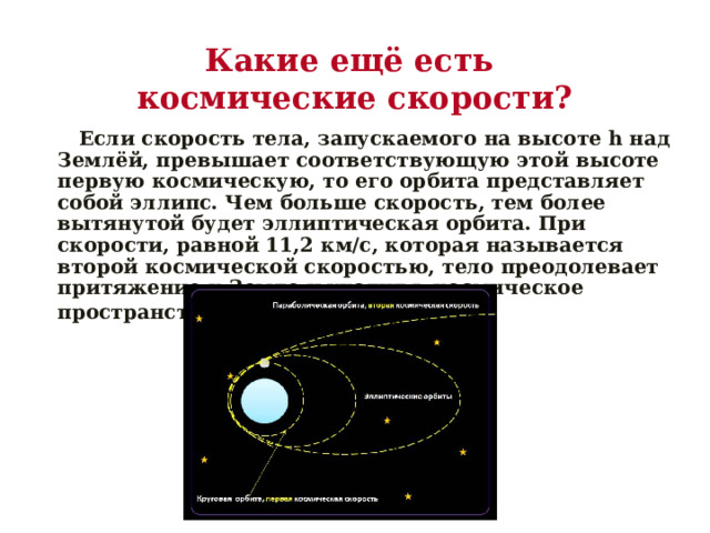 Какие ещё есть  космические скорости?  Если скорость тела, запускаемого на высоте h над Землёй, превышает соответствующую этой высоте первую космическую, то его орбита представляет собой эллипс. Чем больше скорость, тем более вытянутой будет эллиптическая орбита. При скорости, равной 11,2 км/с, которая называется второй космической скоростью, тело преодолевает притяжение к Земле и уходит в космическое пространство.  
