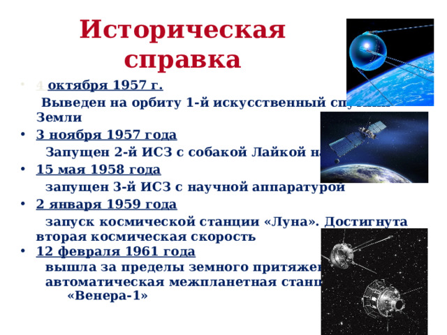 Историческая справка 4 октября 1957 г.   Выведен на орбиту 1-й искусственный спутник Земли 3 ноября 1957 года   Запущен 2-й ИСЗ с собакой Лайкой на борту 15 мая 1958 года   запущен 3-й ИСЗ с научной аппаратурой 2 января 1959 года  запуск космической станции «Луна». Достигнута вторая космическая скорость 12 февраля 1961 года  вышла за пределы земного притяжения  автоматическая межпланетная станция  «Венера-1»  