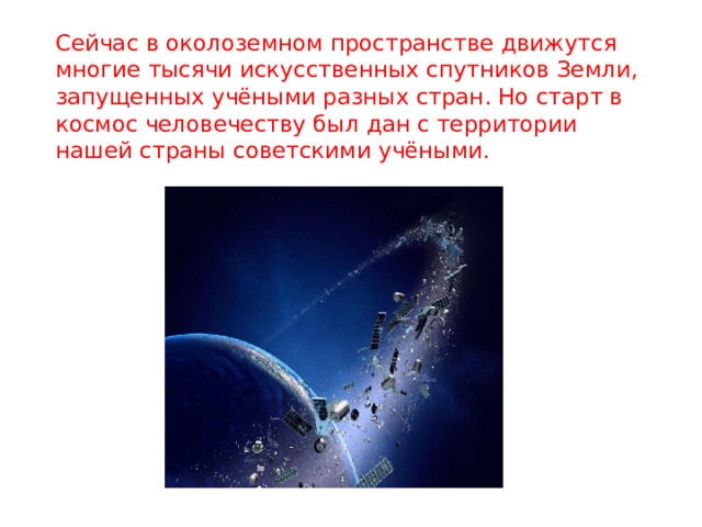 Сейчас в околоземном пространстве движутся многие тысячи искусственных спутников Земли, запущенных учёными разных стран. Но старт в космос человечеству был дан с территории нашей страны советскими учёными. 