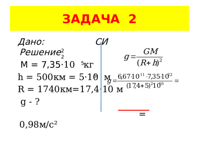 ЗАДАЧА 2  Дано: СИ Решение  M = 7,35 ·10 кг  h = 500км = 5·10 м  R = 1740км=17,4·10 м   g - ?  = 0,98м/с² 22 5 5 