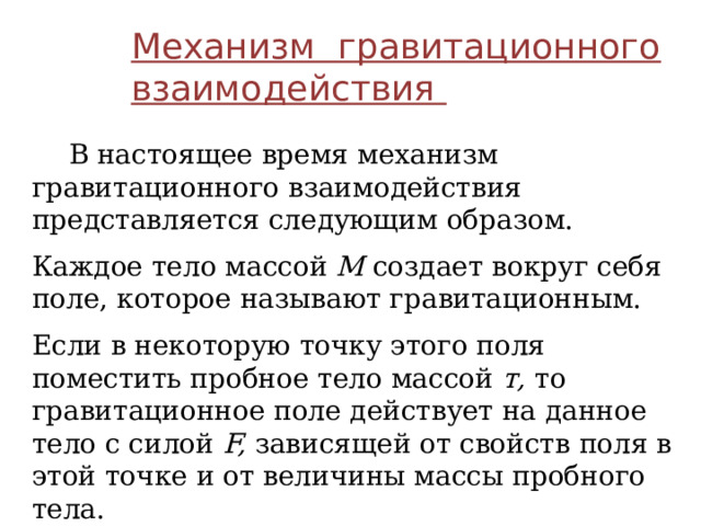 Механизм гравитационного взаимодействия  В настоящее время механизм гравитационного взаимодействия представляется следующим образом. Каждое тело массой М создает вокруг себя поле, которое называют гравитационным. Если в некоторую точку этого поля поместить пробное тело массой т, то гравитационное поле действует на данное тело с силой F, зависящей от свойств поля в этой точке и от величины массы пробного тела. 