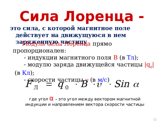 Сила Лоренца -  это сила, с которой магнитное поле действует на движущуюся в нем заряженную частицу  Модуль силы Лоренца прямо пропорционален:  - индукции магнитного поля В (в Тл );  - модулю заряда движущейся частицы |q 0 | (в Кл );  - скорости частицы  (в м/с ) где угол α – это угол между вектором магнитной индукции и направлением вектора скорости частицы  