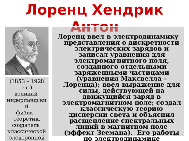 Лоренц Хендрик Антон Лоренц ввел в электродинамику представления о дискретности электрических зарядов и записал уравнения для электромагнитного поля, созданного отдельными заряженными частицами (уравнения Максвелла – Лоренца); ввел выражение для силы, действующей на движущийся заряд в электромагнитном поле; создал классическую теорию дисперсии света и объяснил расщепление спектральных линий в магнитном поле (эффект Зеемана). Его работы по электродинамике движущихся сред послужили основой для создания специальной теории относительности. (1853 – 1928 г.г.) великий нидерландский физик – теоретик, создатель классической электронной  теории  