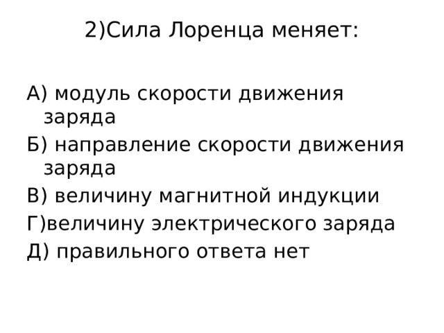 2)Сила Лоренца меняет:   А) модуль скорости движения заряда Б) направление скорости движения заряда В) величину магнитной индукции Г)величину электрического заряда Д) правильного ответа нет 