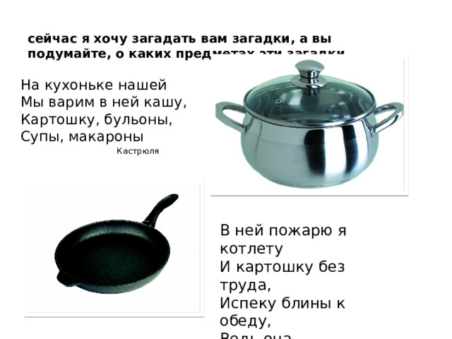 сейчас я хочу загадать вам загадки, а вы подумайте, о каких предметах эти загадки. На кухоньке нашей  Мы варим в ней кашу,  Картошку, бульоны,  Супы, макароны  Кастрюля Кастрюля Сковорода. В ней пожарю я котлету  И картошку без труда,  Испеку блины к обеду,  Ведь она –    Сковорода.  