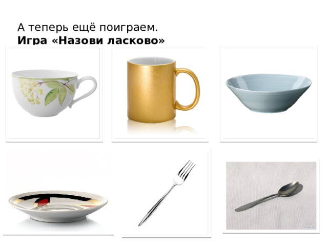 А теперь ещё поиграем.  Игра «Назови ласково» Воспитатель называет предмет, ребенок, должен назвать ласково Дети по заданию воспитателя говорят уменьшительно-ласкательные названия предметов посуды. Чашка – чашечка, кружка – … кружечка, тарелка – … тарелочка, блюдце - … блюдечко, вилка - … вилочка, ложка – … ложечка.  