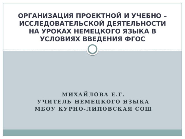 ОРГАНИЗАЦИЯ ПРОЕКТНОЙ И УЧЕБНО – ИССЛЕДОВАТЕЛЬСКОЙ ДЕЯТЕЛЬНОСТИ НА УРОКАХ НЕМЕЦКОГО ЯЗЫКА В УСЛОВИЯХ ВВЕДЕНИЯ ФГОС  Михайлова Е.Г. Учитель немецкого языка МБОУ Курно-Липовская СОШ 