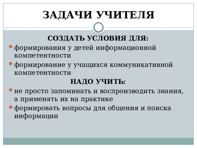 ЗАДАЧИ УЧИТЕЛЯ СОЗДАТЬ УСЛОВИЯ ДЛЯ: формирования у детей информационной компетентности формирование у учащихся коммуникативной компетентности НАДО УЧИТЬ: не просто запоминать и воспроизводить знания, а применять их на практике формировать вопросы для общения и поиска информации 