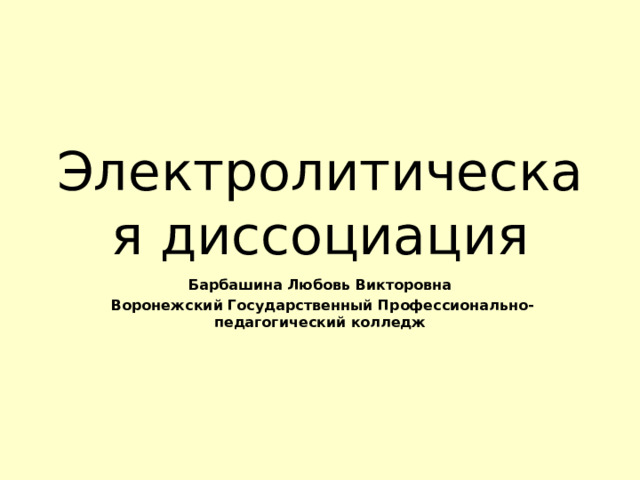 Электролитическая диссоциация Барбашина Любовь Викторовна  Воронежский Государственный Профессионально-педагогический колледж 
