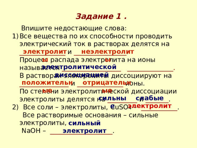 Задание 1 .    Впишите недостающие слова: Все вещества по их способности проводить электрический ток в растворах делятся на ______________ и ________________ .  Процесс распада электролита на ионы называется __________________ ______________.  В растворах электролиты диссоциируют на _______________ и ______________ ионы.  По степени электролитической диссоциации электролиты делятся на _________ и _______ . 2) Все соли – электролиты, CuSO 4 – ___________ .  Все растворимые основания – сильные электролиты,   NaOH – ___________________ . электролиты неэлектролиты электролитической диссоциацией положительные отрицательные сильные слабые электролит сильный электролит 
