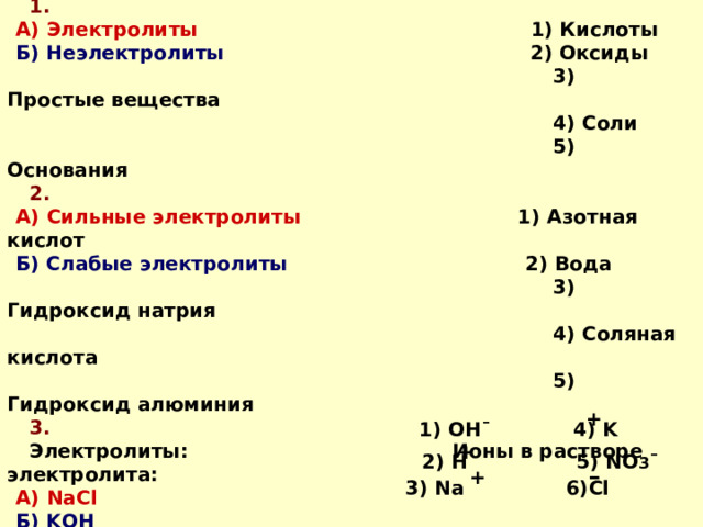Задание 3. Соотнесите:  1. А) Электролиты   1) Кислоты Б) Неэлектролиты   2) Оксиды  3) Простые вещества  4) Соли  5) Основания  2. А) Сильные электролиты 1) Азотная кислот Б) Слабые электролиты 2) Вода  3) Гидроксид натрия  4) Соляная кислота  5) Гидроксид алюминия  3.  Электролиты: Ионы в растворе электролита: А) NaCl  Б) KOH  В) HNO 3  + 1) OH¯  4) K + 2) H  5) NO 3 ¯ – + 3) Na 6)Cl 