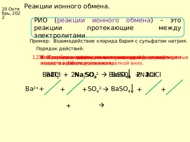 Коллекция учебных динамических слайдов по химии 8 класс. Реакции ионного обмена. 20 Октябрь, 2022 РИО ( реакции ионного обмена ) – это реакции протекающие между электролитами . Пример: Взаимодействие хлорида бария с сульфатом натрия. Порядок действий: 2. Расставить коэффициенты. 3. По таблице растворимости, определить нерастворимые вещества. Обозначить их стрелкой вниз. 4. Составить полное ионное уравнение (растворимые вещества расписать на ионы. 6. Составить сокращенное ионное уравнение. 5. Сократить одинаковые ионы в левой и правой части полного ионного уравнения. 1. Записать уравнение реакции в молекулярном виде. 2 SO 4 2- 2Na + Ba 2+ BaSO 4 2Na + BaCl 2 + Na 2 SO 4   BaSO 4 +  NaCl 2Cl - 2Cl - + BaSO 4 SO 4 2- Ba 2+ + + +   +   +   Баженов Алексей Анатольевич 