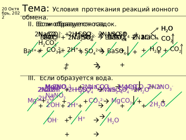 Коллекция учебных динамических слайдов по химии 8 класс. Тема: Условия  протекания реакций ионного обмена. 20 Октябрь, 2022 I . Если образуется осадок. II . Если образуется газ. H 2 O H 2 O SO 4 2- 2H + CO 3 2- 2Na + 2Na + Na 2 CO 3 + H 2 SO 4   Na 2 SO 4 +  H 2 CO 3 SO 4 2- 2Cl - BaCl 2 + Na 2 SO 4   BaSO 4 +  NaCl Ba 2+ 2Cl - 2Na + SO 4 2- 2Na + BaSO 4 2 CO 2 CO 2 CO 2 H 2 O 2H + CO 3 2- +  + + + + + Ba 2+ SO 4 2- + BaSO 4 + + +   + + +    + III . Если образуется вода. 2NO 3 - Mg(NO 3 ) 2  + Na 2 CO 3   MgCO 3  +   NaNO 3  2Na + 2Na + MgCO 3 2 Mg 2+ CO 3 2- 2NO 3 - 2Na + 2Na + 2H + 2OH - SO 4 2- 2H 2 O 2 NaOH + H 2 SO 4   Na 2 SO 4  +   2H 2 O SO 4 2- Mg 2+ CO 3 2- + MgCO 3 + + +   + 2H 2 O 2OH - 2H + +  + + + +   + H +  +  H 2 O  OH - +  23 23 Баженов Алексей Анатольевич 