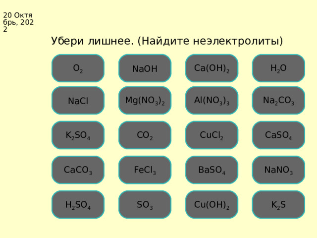 20 Октябрь, 2022  Убери лишнее. (Найдите неэлектролиты) Ошибка Ca(OH) 2 Ошибка H 2 O О 2 NaOH Mg(NO 3 ) 2 Ошибка Al(NO 3 ) 3 Ошибка NaCl Ошибка Ошибка Na 2 CO 3 Ошибка CuCl 2 CaSO 4 CO 2 Ошибка K 2 SO 4 CaCO 3 Ошибка FeCl 3 Ошибка NaNO 3 BaSO 4 S О 3 K 2 S Ошибка Cu(OH) 2 H 2 SO 4 Ошибка 5 5 