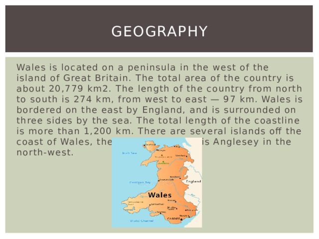 Geography Wales is located on a peninsula in the west of the island of Great Britain. The total area of the country is about 20,779 km2. The length of the country from north to south is 274 km, from west to east — 97 km. Wales is bordered on the east by England, and is surrounded on three sides by the sea. The total length of the coastline is more than 1,200 km. There are several islands off the coast of Wales, the largest of which is Anglesey in the north-west. 