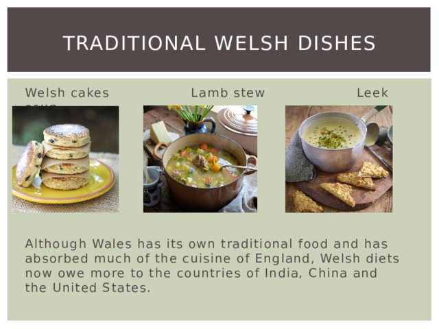 Traditional Welsh dishes Welsh cakes Lamb stew Leek soup Although Wales has its own traditional food and has absorbed much of the cuisine of England, Welsh diets now owe more to the countries of India, China and the United States. 