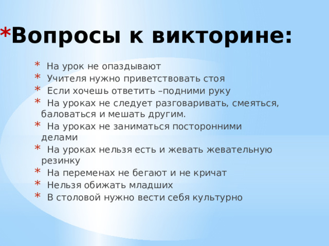 * Вопросы к викторине:  На урок не опаздывают  Учителя нужно приветствовать стоя  Если хочешь ответить –подними руку  На уроках не следует разговаривать, смеяться, баловаться и мешать другим.  На уроках не заниматься посторонними делами  На уроках нельзя есть и жевать жевательную резинку  На переменах не бегают и не кричат  Нельзя обижать младших  В столовой нужно вести себя культурно 