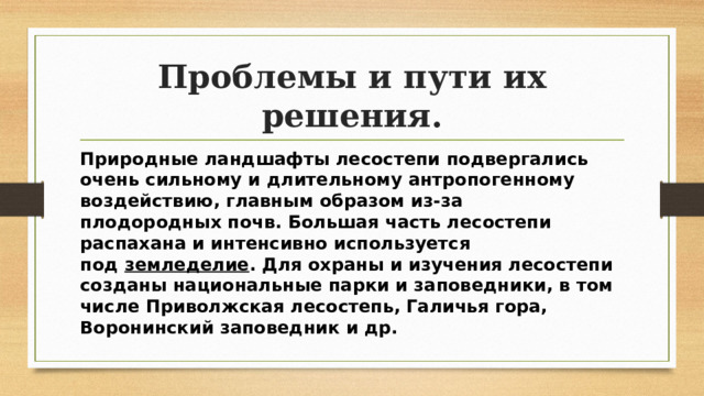 Проблемы и пути их решения. Природные ландшафты лесостепи подвергались очень сильному и длительному антропогенному воздействию, главным образом из-за плодородных почв. Большая часть лесостепи распахана и интенсивно используется под  земледелие . Для охраны и изучения лесостепи созданы национальные парки и заповедники, в том числе Приволжская лесостепь, Галичья гора, Воронинский заповедник и др. 