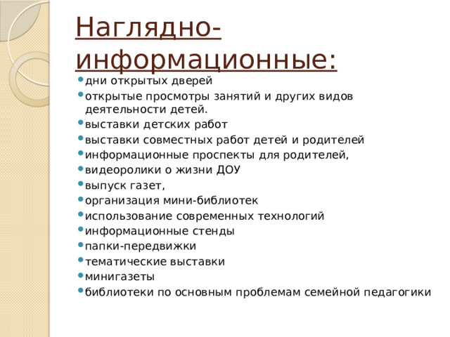 Наглядно-информационные: дни открытых дверей открытые просмотры занятий и других видов деятельности детей. выставки детских работ выставки совместных работ детей и родителей информационные проспекты для родителей, видеоролики о жизни ДОУ выпуск газет, организация мини-библиотек использование современных технологий информационные стенды папки-передвижки тематические выставки минигазеты библиотеки по основным проблемам семейной педагогики 