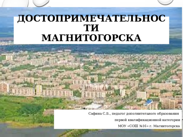 Достопримечательности  Магнитогорска Сафина С.Б., педагог дополнительного образования первой квалификационной категории МОУ «СОШ №16» г. Магнитогорска  