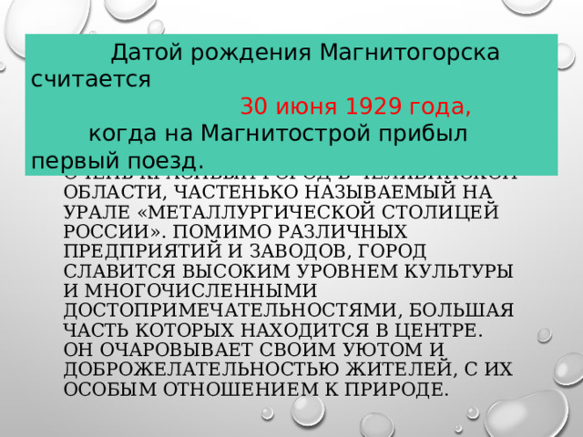  Датой рождения Магнитогорска считается  30 июня 1929 года,  когда на Магнитострой прибыл первый поезд. Магнитогорск – это небольшой, но очень красивый город в Челябинской области, частенько называемый на Урале «металлургической столицей России». Помимо различных предприятий и заводов, город славится высоким уровнем культуры и многочисленными достопримечательностями, большая часть которых находится в центре. Он очаровывает своим уютом и доброжелательностью жителей, с их особым отношением к природе.  